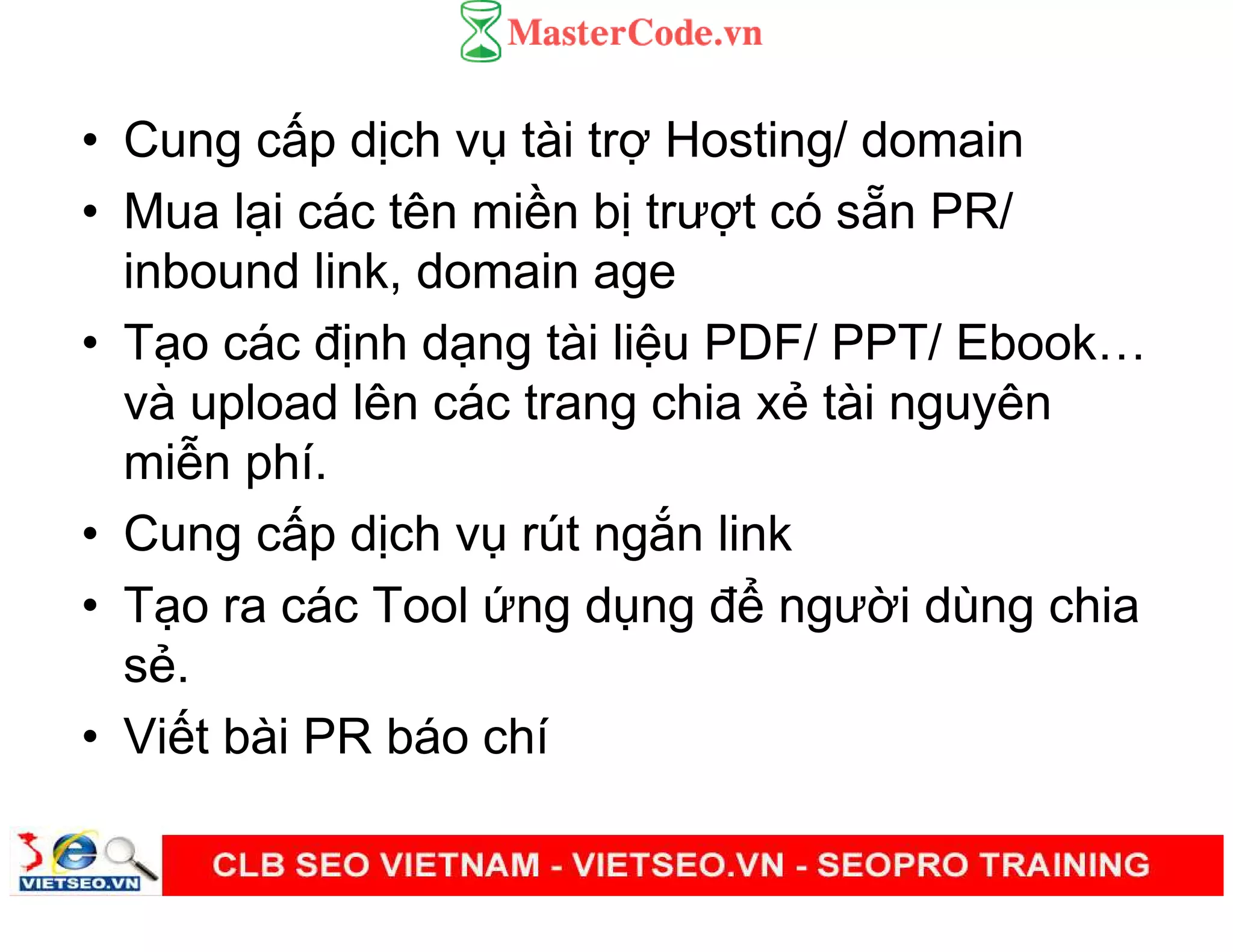 • Cung c p d ch v tài tr Hosting/ domain
• Mua l i các tên mi n b trư t có s n PR/
inbound link, domain age
• T o các đ nh d ng tài li u PDF/ PPT/ Ebook
và upload lên các trang chia x tài nguyên
mi n phí.
• Cung c p d ch v rút ng n link
• T o ra các Tool ng d ng đ ngư i dùng chia
s .
• Vi t bài PR báo chí
 