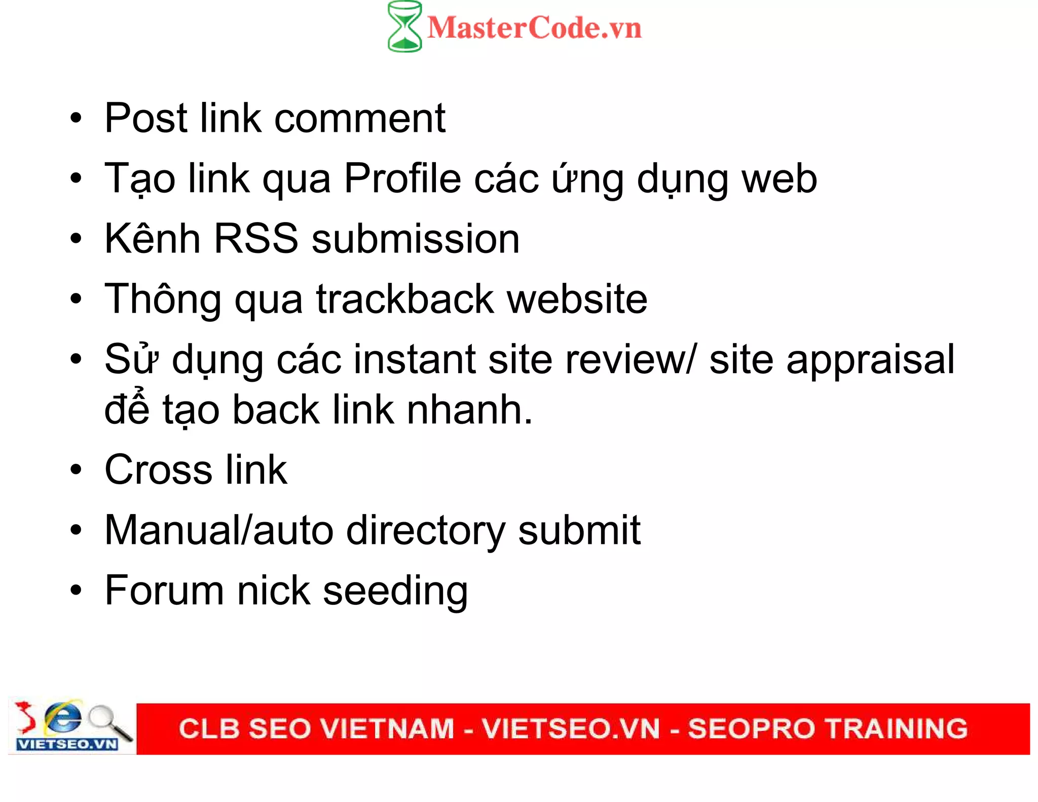 • Post link comment
• T o link qua Profile các ng d ng web
• Kênh RSS submission
• Thông qua trackback website
• S d ng các instant site review/ site appraisal
đ t o back link nhanh.
• Cross link
• Manual/auto directory submit
• Forum nick seeding
 
