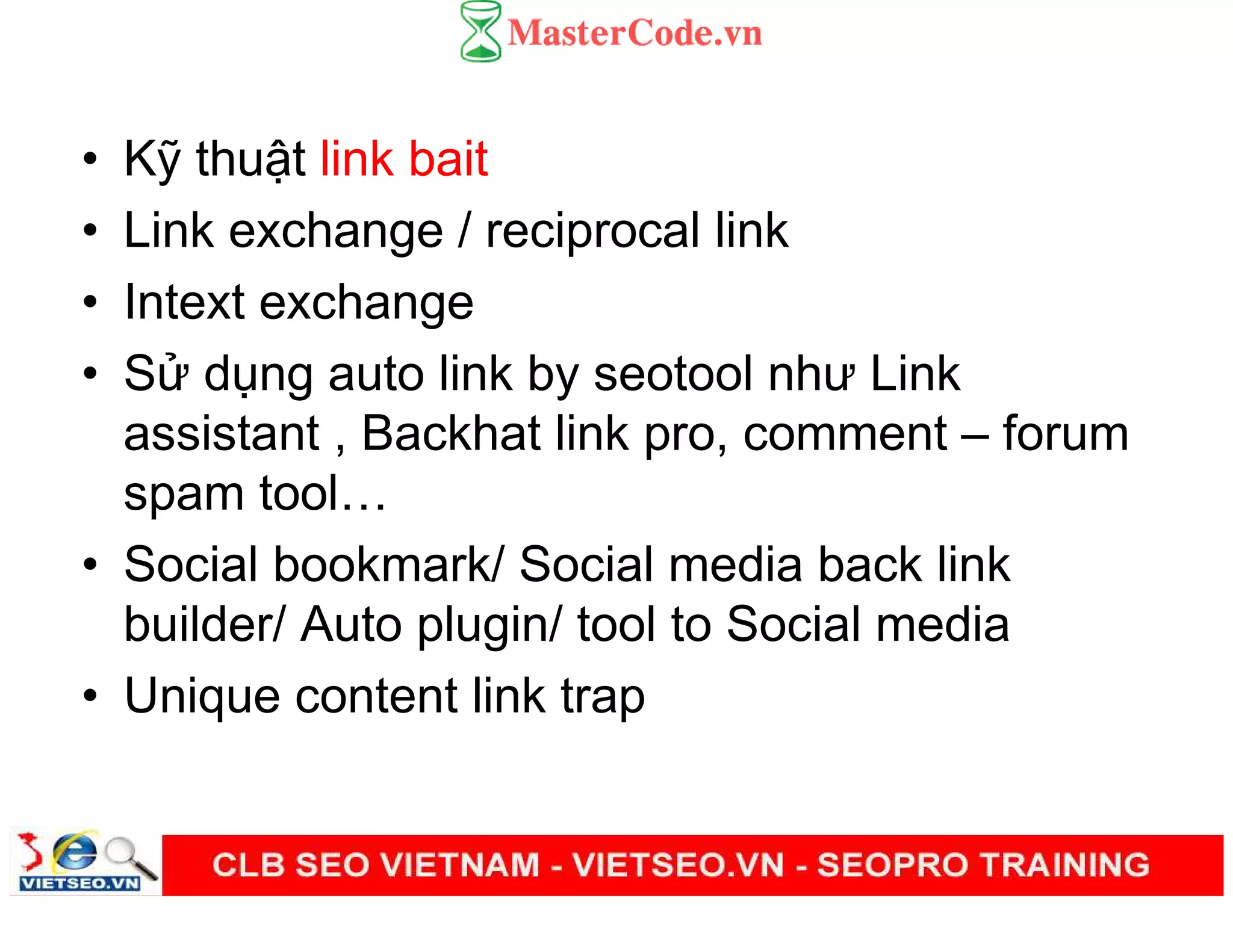 • K thu t link bait
• Link exchange / reciprocal link
• Intext exchange
• S d ng auto link by seotool như Link
assistant , Backhat link pro, comment – forum
spam tool
• Social bookmark/ Social media back link
builder/ Auto plugin/ tool to Social media
• Unique content link trap
 