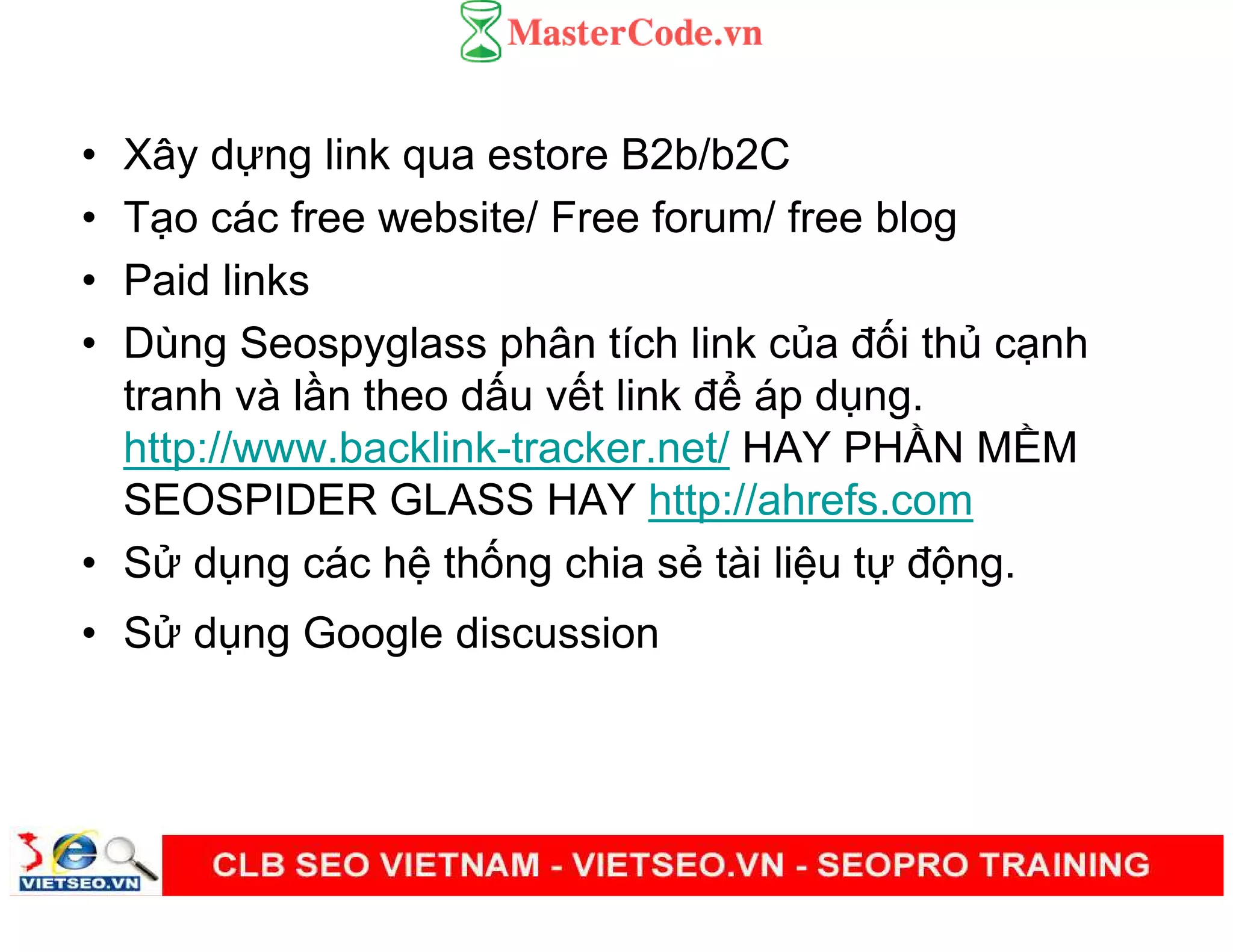 • Xây d ng link qua estore B2b/b2C
• T o các free website/ Free forum/ free blog
• Paid links
• Dùng Seospyglass phân tích link c a đ i th c nh
tranh và l n theo d u v t link đ áp d ng.
http://www.backlink-tracker.net/ HAY PH N M M
SEOSPIDER GLASS HAY http://ahrefs.com
• S d ng các h th ng chia s tài li u t đ ng.
• S d ng Google discussion
 