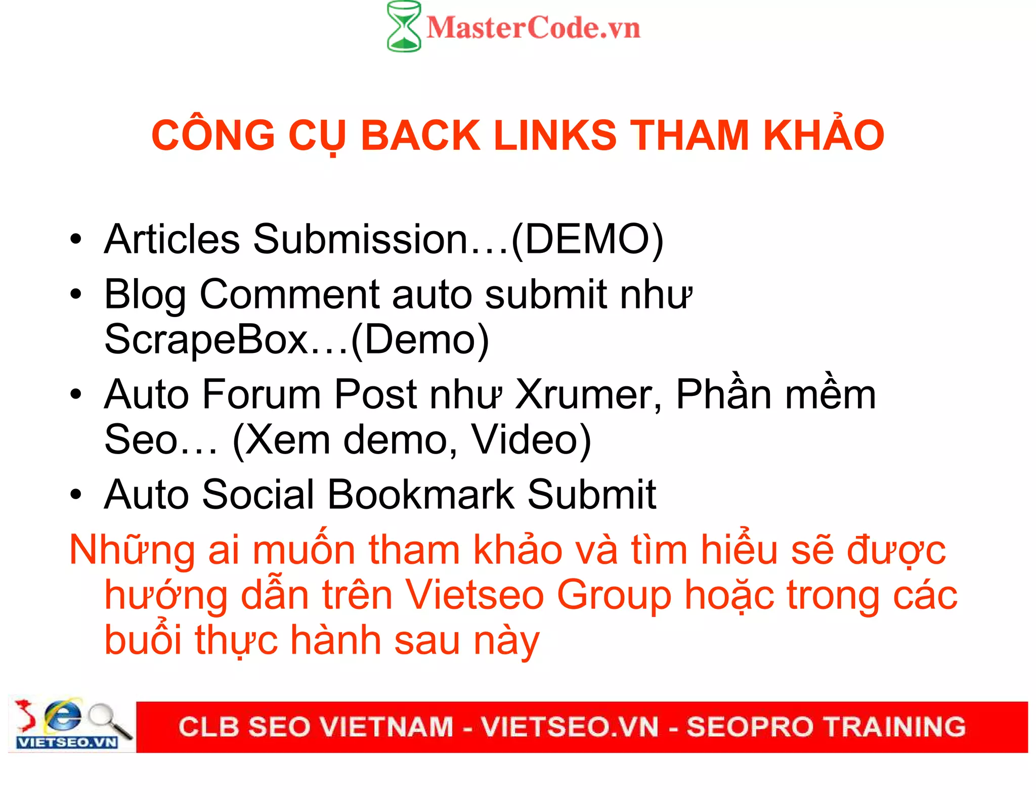 CÔNG C BACK LINKS THAM KH O
• Articles Submission (DEMO)
• Blog Comment auto submit như
ScrapeBox (Demo)
• Auto Forum Post như Xrumer, Ph n m m
Seo (Xem demo, Video)
• Auto Social Bookmark Submit
Nh ng ai mu n tham kh o và tìm hi u s đư c
hư ng d n trên Vietseo Group ho c trong các
bu i th c hành sau này
 