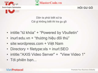 HỎI GU GỒ
Dân ta phải biết sử ta
Cái gì không biết thì tra gu gồ
• intitle:”từ khóa” + “Powered by Vbulletin”
• inurl:edu.vn + “thương hiệu đối thủ”
• site:wordpress.com + Việt Nam
• Directory + filetype:xls + inurl:SEO
• intitle:"AXIS Video Server" + "View Video 1"
• Tới phiên bạn...
 