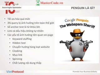 PENGUIN LÀ GÌ?
• Tối ưu hóa quá mức
• 3% query bị ảnh hưởng trên toàn thế giới
• Số anchor text là từ khóa lớn
• Link có dấu hiệu không tự nhiên
• Các yếu tố ảnh hưởng liên quan on-page
• Keyword stuffing
• Hidden text
• Chuyển hướng hàng loạt website
• Cloaking
• Mua link
• Spinning
• Chất lượng nội dung thấp
 