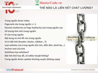 THẾ NÀO LÀ LIÊN KẾT CHẤT LƯỢNG?
- Trang nguồn được index
- Pagerank của trang nguồn >= 1
- Domain Authority và Page Authority của trang nguồn cao
- Số lượng link trên trang nguồn
- IP của trang nguồn
- Nội dung và chủ đề của trang nguồn
- Vị trí đặt link (header, footer, sidebar...?)
- Loại website của trang nguồn (tin tức, diễn đàn, danh bạ...)
- Anchor text của link
- Dofollow hay nofollow?
- Đặt link khó hay dễ, có editor duyệt không?
- Trang nguồn được update thường xuyên (không copy)
 
