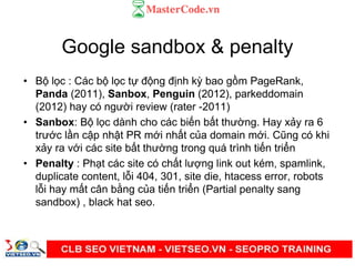 Google sandbox & penalty
• B l c : Các b l c t đ ng đ nh kỳ bao g m PageRank,
Panda (2011), Sanbox, Penguin (2012), parkeddomain
(2012) hay có ngư i review (rater -2011)
• Sanbox: B l c dành cho các bi n b t thư ng. Hay x y ra 6
trư c l n c p nh t PR m i nh t c a domain m i. Cũng có khi
x y ra v i các site b t thư ng trong quá trình ti n tri n
• Penalty : Ph t các site có ch t lư ng link out kém, spamlink,
duplicate content, l i 404, 301, site die, htacess error, robots
l i hay m t cân b ng c a ti n tri n (Partial penalty sang
sandbox) , black hat seo.
 