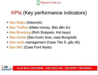 KPIs (Key performance indicators)
+ Seo Sales (Adwords)
+ Seo Traffics (Make money, Báo đ n t )
+ Seo Branding (Rich Snippets, Hot keys)
+ Seo trends (Seo trư c time, case Bongda8)
+ Seo crisis management (Case Tân Á, g u đ )
+ Seo IMC (Case Ford fiesta)
 