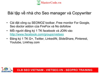 Bài t p v nhà cho Seo manager và Copywriter
• Cài đ t công c SEOMOZ toolbar, Free monitor For Google,
Seo doctor addon c a FireFox và No dofollow
• M i ngư i đăng ký 1 TK facebook và JOIN vào
http://www.facebook.com/groups/vietseo
• Đăng ký 1 TK G+, Twitter, LinkedIN, SlideShare, Pinterest,
Youtube, Linkhay.com
 