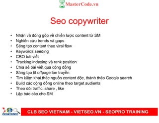 Seo copywriter
• Nh n và đóng góp v chi n lư c content t SM
• Nghiên c u trends và gaps
• Sáng t o content theo viral flow
• Keywords seeding
• CRO bài vi t
• Tracking indexing và rank position
• Chia s bài vi t qua c ng đ ng
• Sáng t o tit offpage lan truy n
• Tìm ki m khai thác ngu n content đ c, thành thào Google search
• Build các c ng đ ng online theo target audients
• Theo dõi traffic, share , like
• L p báo cáo cho SM
 