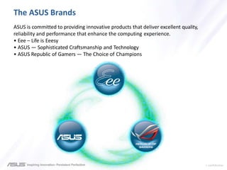 > confidential
The ASUS Brands
ASUS is committed to providing innovative products that deliver excellent quality,
reliability and performance that enhance the computing experience.
• Eee – Life is Eeesy
• ASUS — Sophisticated Craftsmanship and Technology
• ASUS Republic of Gamers — The Choice of Champions
 