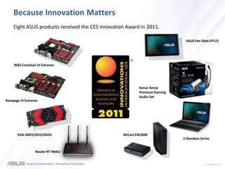 > confidential
Because Innovation Matters
Eight ASUS products received the CES Innovation Award in 2011.
ROG Crosshair IV Extreme
Rampage III Extreme
VGA-ARES/2DIS/4GD5
Router RT-N66U
ASUS Eee Slate EP121
U Bamboo Series
WiCastEW2000
Xonar Xense
PremiumGaming
Audio Set
 