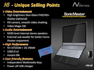 Video Entertainment
• High brightness Non-Glare FHD/HD+
display (optional)
• HD camera, smooth video chatting
• Video Magic SW
Audio Entertainment
• NX90 level internal stereo speakers
• External sub-woofer for better home
theater enjoyment
High Performance
• NV GT555M + 2G VRAM
• USB3.0 x2
• Instant ON
User friendly features
• Independent Multimedia Keys
• Power off USB charger
N5 - Unique Selling Points
 