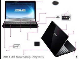 N55
Black ID
Three Fingers
Multi-touch
Touchpad
ASUS
Aluminum
Nameplate
Bang&Olufsen
Aluminum
Speaker Mesh
Multimedia
key
3.0
Double Injection Bezel
(Rubber & Plastic)
HD Camera
ring
Soft RubberBlack
Palm Rest
Glare & Non-Glare Paneloptions
N series
Music Now!!!
ASUS N series Exclusive
Subwoofer Connector
 