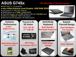 ASUS G74Sx
 Intel® Core™ i7 / i5 processor
 New nVidia Extreme Level Graphic -3GB RAM DDR5
 LCD support 17” FHD/ HD+/ FHD 3D ,
 DRAM support up to 16GB 1333MHz DDR3
 Dual HDD support, up to 1.5TB 7200rpm HDD with 1TB SSH option
 USB 2.0 x3 / USB 3.0 / HDMI / HD webcam
 Illuminant Gaming Keyboard / 3D display support
Extreme
Performance
10,000+
3DMark Scores
3DTV Play
to Connect 3D TV
Easy Upgrade
Superb
Thermal Design
Dual Intelligent
Fan System
Solid Body
Keyboard
Solid Metallic
Backlight Keyboard
True-to-Life
3D Vision
15.6” HD 3D
17” FHD 3D
Solid State Hybrid
10,000 rpm-like SSH
-The New King of Gaming Laptops -
3DTV
HDMI 1.4
Solid Hinge
Design
 