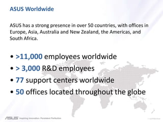 > confidential
ASUS Worldwide
ASUS has a strong presence in over 50 countries, with offices in
Europe, Asia, Australia and New Zealand, the Americas, and
South Africa.
• >11,000 employees worldwide
• > 3,000 R&D employees
• 77 support centers worldwide
• 50 offices located throughout the globe
 