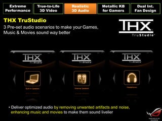 Extreme
Performance
Dual Int.
Fan Design
Realistic
3D Audio
Metallic KB
for Gamers
True-to-Life
3D Video
THX TruStudio
3 Pre-set audio scenarios to make your Games,
Music & Movies sound way better
• Deliver optimized audio by removing unwanted artifacts and noise,
enhancing music and movies to make them sound livelier
 