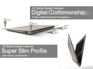 UX Series Design Features
Super Slim Profile
with unitary construction
Digital Craftsmanship
Finely crafted aluminum throughout
UX Series Design Features
3 mm
17 mm
UX21
UX31
1.3 kg
1.1 kg
 