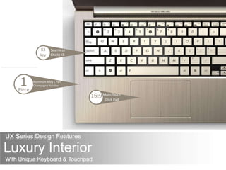 UX Series Design Features
Luxury Interior
With Unique Keyboard & Touchpad
Seamless
ChiclitKB
83
key
Aluminum Alloy C Part
Champagne Hairline1Piece
16:9Multi-Touch
Click Pad
 
