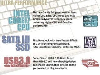 The new Sandy Bridge processors have
higher CPU Base, CPU Turbo and Max
Graphics dynamic frequency specs,
delivering higher CPU and Graphics
performance.
First Notebook with New Fastest SATA III
SSD with uncompromised speed.
(Max speed Read: 500MB/S ; Write: 300 MB/S)
Super-Speed USB3.0 10 times Faster
Than USB2.0 and new charging design
can charge your mobile devices on the
go, no need to plug an adapter.
 