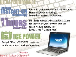 Resumes your notebook in 2 seconds and
keeps programs activating.
More than weeks standby time.
Small size mainboard makes large space
for specific polymer battery that can
reach 7 hours battery life
(UX31:7 hrs / UX21:5 hrs).
Bang & Olfsen ICE POWER create the
most clear sound quality of speakers.
 