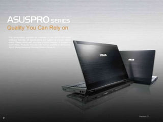 61
This presentation provides an overview of the ASUSPRO series
notebook features, all specifications are subject to change without
notice. Please check with your local product manager or supplier for
exact offers. Products/ features may not be available in all markets.
ASUS Global Marketing Planning Division Candy Yu
Version 2.1
 