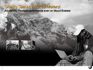four years, with volunteers going to
Oct 20.2010 they reached an attitude
res as low as -35 ℃ and harsh shocks
US notebooks can be relied upon anywhere.
Volunteers working at 5200
metres above sea level
ASUSPRO Series perform
flawlessly at 15 to 35
es Celsius below
Quality Tested at 5200 Meters!
ASUSPRO Flawless performance even on Mount Everest
6
3
 