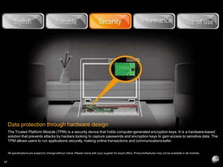 Data protection through hardware design
The Trusted Platform Module (TPM) is a security device that holds computer-generated encryption keys. It is a hardware-based
solution that prevents attacks by hackers looking to capture passwords and encryption keys to gain access to sensitive data. The
TPM allows users to run applications securely, making online transactions and communicationssafer.
All specifications are subject to change without notice. Please check with your supplier for exact offers. Products/features may not be available in all markets.
67
 