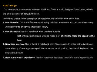 NX90’s design
It’s a masterpiece co-operate between ASUS and famous audio designer, David Lewis, who is
the chief designer of Bang & Olufsen.
In order to create a new perception of notebook ,we created 4 new and 4 first.
1.New Material: This is the first notebook using polished aluminum. You can see it has a very
shining cover to bring you a feeling of luxury.
2.New Shape: It’s the first notebook with speakers outside.
Not only speaker design, we also made a lot of effort to make the sound to the
best.
3. New User Interface:This is the first notebook with 2 touch pads. In order not to twist your
arms when you’re using mouse pad. We move the touch pads to the side of keyboard that
you can use easily.
4. New Audio-Visual Experience:The first notebook dedicated to faithful audio reproduction
 