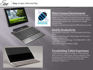 Mini-Cinema Entertainment
•NVIDIA® Tegra™2 1.0GHz Dual core CPU :Full HD
(1080p) and 5.1-channel surround sound system support
•Screen: Brilliant IPS panel with ultra-wide 178⁰ viewing
angle and 16:10 golden ratio, scratch free Corning®
Gorilla® Glass
•3D stereo with max base response (SRS premium sound)
Mobile Productivity
•Full QWERTY keyboard + Touch pad input with Polaris
Office
•All day computing, pad + dock charges and lasts up to
16 hours of battery life
•Unlimited ASUS WebStorage + 16/32GB eMMC + USB
+ Micro SD + HDMI
•Ultra thin and light (12.98mm /680g)
Trendsetting Tablet Experience
• Android Honeycomb and Adobe 10.2 Flash support*
•Rich content for online music, photos, magazine, video,
newspaper and books (MyCloud, MyNet, MyLibrary)
•Android Market and access to social networks
(Facebook, Twitter, etc…)
 
