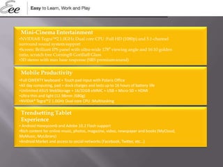 Mini-Cinema Entertainment
•NVIDIA® Tegra™2 1.0GHz Dual core CPU :Full HD (1080p) and 5.1-channel
surround sound systemsupport
•Screen: Brilliant IPS panel with ultra-wide 178⁰ viewing angle and 16:10 golden
ratio, scratch free Corning® Gorilla® Glass
•3D stereo with max base response (SRS premiumsound)
Mobile Productivity
•Full QWERTY keyboard + Touch pad input with Polaris Office
•All day computing, pad + dock charges and lasts up to 16 hours of battery life
•Unlimited ASUS WebStorage + 16/32GB eMMC + USB + Micro SD + HDMI
•Ultra thin and light (12.98mm /680g)
•NVIDIA® Tegra™2 1.0GHz Dual core CPU :Multitasking
Trendsetting Tablet
Experience
• Android Honeycomb and Adobe 10.2 Flash support
•Rich content for online music, photos, magazine, video, newspaper and books (MyCloud,
MyMusic, MyLibrary)
•Android Market and access to social networks (Facebook, Twitter, etc…)
 