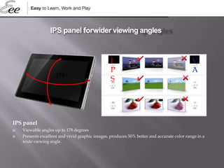 IPS panel
 Viewable angles up to 178 degrees
 Presents excellent and vivid graphic images, produces 50% better and accurate color range in a
wide viewing angle.
178∘
IPS panel forwider viewing angles
I
P
S
V
A
 