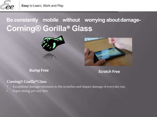 Bump Free Scratch Free
Be constantly mobile without worrying aboutdamage-
Corning® Gorilla® Glass
Corning® Gorilla®Glass
• Exceptional damage resistance to the scratches and impact damage of everyday use.
• Super strong yet very thin
 