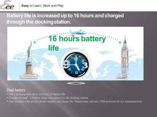 Dual battery
• Pad + docking lasts up to 16 hours of battery life
• Charges the pad’s battery when you connect to the docking station
• Also includes slim profile power adapter can charge the Transformer and any USB-powered device simultaneously
Batterylife is increased up to 16 hours andcharged
through the dockingstation.
16 hoursbattery
life
 