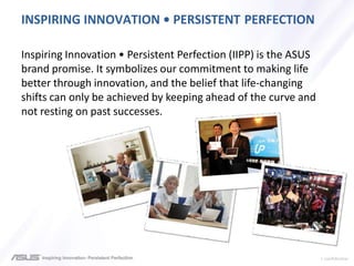 > confidential
INSPIRING INNOVATION • PERSISTENT PERFECTION
Inspiring Innovation • Persistent Perfection (IIPP) is the ASUS
brand promise. It symbolizes our commitment to making life
better through innovation, and the belief that life-changing
shifts can only be achieved by keeping ahead of the curve and
not resting on past successes.
 