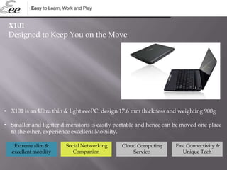 • X101 is an Ultra thin & light eeePC, design 17.6 mm thickness and weighting 900g
• Smaller and lighter dimensions is easily portable and hence can be moved one place
to the other, experience excellent Mobility.
X101
Designed to Keep You on the Move
Social Networking
Companion
Cloud Computing
Service
Extreme slim &
excellent mobility
Fast Connectivity &
Unique Tech
 