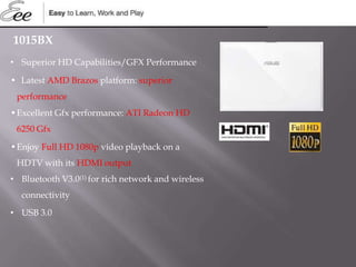 1015BX
• Superior HD Capabilities/GFX Performance
• Latest AMD Brazos platform: superior
performance
•Excellent Gfx performance: ATI Radeon HD
6250 Gfx
•Enjoy Full HD 1080p video playback on a
HDTV with its HDMI output
• Bluetooth V3.0(1) for rich network and wireless
connectivity
• USB 3.0
 