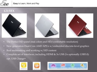 1215BX
• The Perfect HD-panel (real colors and HD/comfortable resolution)
• New generation Dual-Core AMD APUs w/embedded discrete-level graphics
• Real multitasking and working w/HD content
• Complete set of interfaces, including HDMI & 3x USB (1x optionally USB3.0):
opt. USB Charge+
 