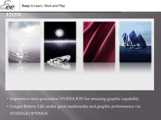 1215N
• Impressive next-generation NVIDIA ION for amazing graphic capability
• Longer Battery Life under great multimedia and graphic performance via
NVIDIA® OPTIMUS
 