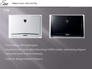 VX6
• Co-branding with Lamborghini
• Inspired by the Lamborghini Murcielago LP640 roadster, epitomizing elegance
and power fused in perfect harmony
• Audio by Bang & Olufsen ICEpower
 