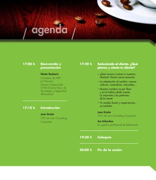 17:00 h Bienvenida y 
presentación 
Héctor Barbarín 
Consejero de APD 
en Navarra 
Director General del 
CNTA (Centro Nac. de 
Tecnología y Seguridad 
Alimentaria) 
17:10 h Introducción 
Juan Graña 
CEO de Uno Consulting 
Corporate 
17:20 h Seduciendo al cliente. ¿Qué 
piensa y siente tu cliente? 
– ¿Qué mueve a actuar a nuestros 
clientes?. Razón versus emoción 
– La adaptación al cambio: nuevas 
culturas, costumbres, mercados… 
– Nuestro cerebro va por libre 
y no te habías dado cuenta. 
La impronta y los patrones 
de la mente 
– Tú vendes ilusión y experiencias… 
yo también 
Juan Graña 
CEO de Uno Consulting Corporate 
Joe Arlauckas 
Ex jugador profesional de baloncesto 
19:30 h Coloquio 
20:00 h Fin de la sesión 
agenda 
 