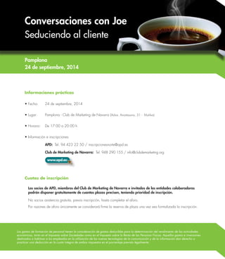 Conversaciones con Joe 
Seduciendo al cliente 
Los gastos de formación de personal tienen la consideración de gastos deducibles para la determinación del rendimiento de las actividades 
económicas, tanto en el Impuesto sobre Sociedades como en el Impuesto sobre la Renta de las Personas Físicas. Aquellos gastos e inversiones 
destinados a habituar a los empleados en la utilización de las nuevas tecnologías de la comunicación y de la información dan derecho a 
practicar una deducción en la cuota íntegra de ambos impuestos en el porcentaje previsto legalmente. 
Informaciones prácticas 
• Fecha: 24 de septiembre, 2014 
• Lugar: Pamplona - Club de Marketing de Navarra (Adva. Anaitasuna, 31 - Mutilva) 
• Horario: De 17:00 a 20:00 h 
• Información e inscripciones: 
APD: Tel. 94 423 22 50 / inscripcionesnorte@apd.es 
Club de Marketing de Navarra: Tel. 948 290 155 / info@clubdemarketing.org 
www.apd.es 
Cuotas de inscripción 
Los socios de APD, miembros del Club de Marketing de Navarra e invitados de las entidades colaboradoras 
podrán disponer gratuitamente de cuantas plazas precisen, teniendo prioridad de inscripción. 
No socios asistencia gratuita, previa inscripción, hasta completar el aforo. 
Por razones de aforo únicamente se considerará firme la reserva de plaza una vez sea formalizada la inscripción. 
Pamplona 
24 de septiembre, 2014 
