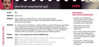 TÍTULO	 Her
DIRECTOR	 Spike Jonze
REPARTO	 Joaquin Phoenix, Scarlett Johansson, Amy Adams, Rooney Mara,
Olivia Wilde, Chris Pratt, Sam Jaeger, Portia Doubleday, Katherine Boecher,
Alia Janine, Matt Letscher
SINÓPSIS	 En un futuro cercano, Theodore, un hombre solitario a punto de divorciarse que trabaja
en una empresa como escritor de cartas para terceras personas, compra un día un
nuevo sistema operativo basado en el modelo de Inteligencia Artificial, diseñado para
satisfacer todas las necesidades del usuario. Para su sorpresa, se crea una relación
romántica entre él y Samantha, la voz femenina de ese sistema operativo.
TRÁILER 	 https://www.youtube.com/watch?v=UKMehPI1sUg
PREMIOS	 2013: Oscars: Mejor guión original. 5 nominaciones, incluyendo mejor película
	 2013: Globos de Oro: Mejor guión. 3 nominaciones
	 2013: National Board of Review (NBR): Mejor película y director
	 2013: Critics Choice: Mejor guión original. 6 nominaciones
MILLENNIALS:
UNA NUEVA GENERACIÓN
–	 ¿Quiénes son los Millenials?
¿Un mercado de nativos digitales
y relaciones sociales como sus
principales señas de identidad?
–	 ¿Qué implica para nuestras
organizaciones esta nueva
generación?
–	 ¿Cómo será el proceso de transición
hacia estos futuros líderes de las
empresas? ¿Aportan realmente una
nueva visión empresarial y modelo
de gestión?
–	 Emprendizaje y millenials ¿están
generando nuevas oportunidades
de negocio?
cine fórum empresarial apd HER
PRESENTACIÓN
 