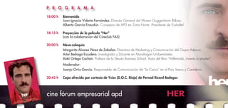 18:00 h	 Bienvenida
	 Juan Ignacio Vidarte Fernández. Director General del Museo Guggenheim Bilbao
	 Alberto García Erauzkin. Consejero de APD en Zona Norte. Presidente de Euskaltel
18:15 h	 Proyección de la película “Her”
	 (con la colaboración del Cineclub FAS)
20:00 h	 Mesa-coloquio
	 Margarita Álvarez Pérez de Zabalza. Directora de Marketing y Comunicación del Grupo Adecco
	 Aitor Bediaga Escudero. Investigador y Docente en Mondragon Unibertsitatea
	 Iñaki Ortega Cachón. Profesor de la Deusto Business School. Autor del libro “Millennials, inventa tu empleo”
	 Moderador:
	 Juanjo Ortiz García. Responsable de Comunicación de “la Caixa” en el País Vasco y Cantabria
20:45 h	 Copa ofrecida por cortesía de Ysios (D.O.C. Rioja) de Pernod Ricard Bodegas
cine fórum empresarial apd HER
P R O G R A M A
 