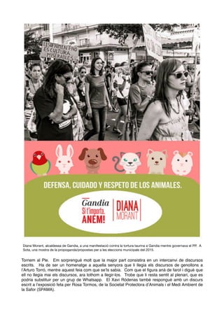Tornem al Ple. Em sorprengué molt que la major part consistira en un intercanvi de discursos
escrits. Ha de ser un homenatge a aquella senyora que li llegia els discursos de genollons a
l’Arturo Torró, mentre aquest feia com que se’ls sabia. Com que el ﬁgura anà de farol i digué que
ell no llegia mai els discursos, ara tothom a llegir-los. Trobe que li resta sentit al plenari, que es
podria substituir per un grup de Whatsapp. El Xavi Ródenas també respongué amb un discurs
escrit a l’exposició feta per Rosa Tormos, de la Societat Protectora d’Animals i el Medi Ambient de
la Safor (SPAMA).
Diana Morant, alcaldessa de Gandia, a una manifestació contra la tortura taurina a Gandia mentre governava el PP.  A
Sota, una mostra de la propoganda/propostes per a les eleccions municipals del 2015.
 