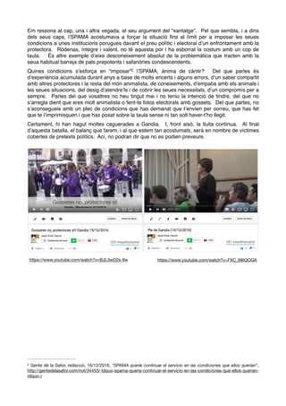 Em ressona al cap, una i altra vegada, el seu argument del “xantatge”. Pel que sembla, i a dins
dels seus caps, l’SPAMA acostumava a forçar la situació ﬁns al límit per a imposar les seues
condicions a unes institucions porugues davant el preu polític i electoral d’un enfrontament amb la
protectora. Ródenas, íntegre i valent, no té aquesta por i ha esborrat la costum amb un cop de
taula. És altre exemple d’eixe desconeixement absolut de la problemàtica que tracten amb la
seua habitual barreja de pals prepotents i safanòries condescendents.
Quines condicions s’esforça en “imposar” l’SPAMA, ànima de càntir? Del que parles és2
d’experiència acumulada durant anys a base de molts encerts i alguns errors, d’un saber compartit
amb altres protectores i la resta del món animalista, de coneixements, d’empatia amb els animals i
les seues situacions, del desig d’atendre’ls i de cobrir les seues necessitats, d’un compromís per a
sempre. Parles del que vosaltres no heu tingut mai i no teniu la intenció de tindre, del que no
s’arregla dient que eres molt animalista o fent-te fotos electorals amb gossets. Del que parles, no
s’aconsegueix amb un plec de condicions que has demanat que t’envien per correu, que has fet
que te l’imprimisquen i que has posat sobre la taula sense ni tan solt haver-t’ho llegit.
Certament, hi han hagut moltes caguerades a Gandia. I, front això, la lluita continua. Al ﬁnal
d’aquesta batalla, el balanç que farem, i al que estem tan acostumats, serà en nombre de víctimes
cobertes de pretexts polítics. Ací, no podran dir que no es podien preveure.
Gente de la Safor, redacció, 16/12/2016, “SPAMA quería continuar el servicio en las condiciones que ellos querían”,2
http://gentedelasafor.com/not/34455/-ldquo-spama-queria-continuar-el-servicio-en-las-condiciones-que-ellos-querian-
rdquo-/
https://www.youtube.com/watch?v=BJL3wD2s-9w https://www.youtube.com/watch?v=FXC_98tQOGA
 