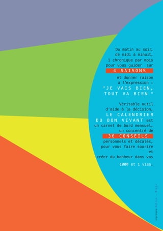 Du matin au soir,
             de midi à minuit,
	         1 chronique par mois
         pour vous guider sur
            4    saisons
                et donner raison
                à l’expression :
       "je vais bien,
       tout va bien "

              Véritable outil
        d’aide à la décision,
         L E C A L E ND R I E R
	DU      BON VIVAN T est
    un carnet de bord mensuel,
               un concentré de
          36     conseils
	      personnels et décalés,
      pour vous faire sourire
                           et
    créer du bonheur dans vos
                 1000 et 1 vies.
                                   Imprimerie R oll i n - Bl oi s
 