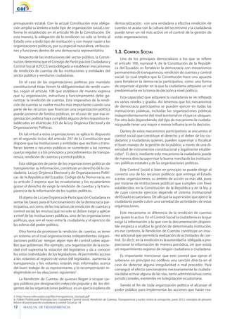 presupuesto estatal. Con la actual Constitución esta obligación amplía su ámbito a todo tipo de organización social, conforme lo establecido en el artículo 96 de la Constitución. De
esta manera, la obligación de la rendición no solo se limita al
Estado sino a todo tipo de institución y con mayor razón a las
organizaciones políticas, por su especial naturaleza, atribuciones y funciones dentro de una democracia representativa.

democratización; con una verdadera y efectiva rendición de
cuentas se acaba con la cultura del secretismo y la ciudadanía
puede tener un rol más activo en el control de la gestión de
estas organizaciones.

Respecto de las instituciones del sector público, la Constitución determina que el Consejo de Participación Ciudadana y
Control Social (CPCCS) está obligado a establecer mecanismos
de rendición de cuentas de las instituciones y entidades del
sector público y veedurías ciudadanas.

Uno de los principios democráticos a los que se refiere
el artículo 100, numeral 4, de la Constitución de la República del Ecuador, es fortalecer la democracia con mecanismos
permanentes de transparencia, rendición de cuentas y control
social. Lo cual implica que la Constitución hace una apuesta
para fortalecer la democracia participativa, como una forma
de organizar el poder en la que la ciudadanía adquiere un rol
predominante en la toma de decisión a nivel político.

En el caso de las organizaciones políticas por mandato
constitucional éstas tienen la obligatoriedad de rendir cuentas, según el artículo 108 que establece de manera expresa
que su organización, estructura y funcionamiento debe garantizar la rendición de cuentas. Este imperativo de la rendición de cuentas se vuelve mucho más importante cuando una
parte de los recursos que financian una organización política
puede provenir de fondos públicos, en el caso de que esa organización política haya cumplido alguno de los requisitos establecidos en el artículo 355 de la Ley Orgánica Electoral y de
Organizaciones Políticas.
En tal virtud a estas organizaciones se aplica lo dispuesto
en el segundo inciso del artículo 297 de la Constitución que
dispone que las Instituciones y entidades que reciban o transfieran bienes o recursos públicos se someterán a las normas
que las regulan y a los principios y procedimientos de transparencia, rendición de cuentas y control público.
Esta obligación de parte de las organizaciones políticas de
transparentar su información, constituye un derecho de la ciudadanía. La Ley Orgánica Electoral y de Organizaciones Políticas de la República del Ecuador, Código de la Democracia, en
su artículo 2 expresa que las ecuatorianas y los ecuatorianos
gozan el derecho de exigir la rendición de cuentas y la transparencia de la información de los sujetos políticos.
El objeto de La Ley Orgánica de Participación Ciudadana es
sentar las bases para el funcionamiento de la democracia participativa, así como, de las iniciativas de rendición de cuentas y
control social, las mismas que no solo se deben exigir y aplicar
a nivel de las instituciones públicas, sino de las organizaciones
políticas, que son el nexo entre la ciudadanía y el ejercicio de
las esferas del poder político.
Otra forma de promover la rendición de cuentas, es tener
un sistema en el cual organizaciones independientes (organizaciones políticas) tengan algún tipo de control sobre aquellos que gobiernan. Por ejemplo, una organización de la sociedad civil supervisa la votación del legislativo y da a conocer
los votos individuales de los legisladores. Al permitirles acceso
a los votantes al registro de votos del legislador, aumenta la
transparencia y los votantes estarán más informados acerca
del buen trabajo de su representante, y lo recompensarán reeligiéndolo en las elecciones siguientes5 .
La Rendición de Cuentas de quienes llegan a ocupar cargos públicos por designación o elección popular y de los dirigentes de las organizaciones políticas es un ejercicio pleno de

1.3. Control Social

Esta capacidad que adquiere la ciudadanía se ve reflejada
en varios niveles y grados. Así tenemos que los mecanismos
de democracia participativa se pueden ejercer en todas las
instituciones públicas, incluidas las organizaciones políticas
independientemente del nivel territorial en el que se ubiquen.
Por otro lado dependiendo, del tipo de mecanismo la ciudadanía puede tener una mayor o menor influencia en la decisión.
Dentro de estos mecanismos participativos se encuentra el
control social que constituye el derecho y el deber de los ciudadanos y ciudadanas quienes, pueden supervisar o fiscalizar
el buen manejo de la gestión de lo público, a través de una diversidad de instrumentos constitucional y legalmente establecidos6. Es decir, mediante este mecanismo la ciudadanía puede
de manera directa supervisar la buena marcha de las instituciones públicas estatales y de las organizaciones políticas.
Este Control Social si bien en principio se puede dirigir al
correcto uso de los recursos públicos que entrega el Estado
a estas organizaciones, su ámbito de acción va más allá, pues
por tratarse de instituciones públicas que cumplen con fines
establecidos en la Constitución de la República y en la ley, y
de cuyo correcto ejercicio depende el sistema institucional
del Estado ecuatoriano. De allí que la supervisión que ejerce la
ciudadanía puede cubrir una variedad de actividades de estas
organizaciones.
Este mecanismo se diferencia de la rendición de cuentas
por quien lo activa. En el Control Social la ciudadanía es la que
exige la información o la que con la documentación disponible empieza a analizar la gestión de determinada institución,
en ese contexto, la Rendición de Cuentas constituye un insumo adicional que permite la realización de actividades de control. Es decir, en la rendición es la autoridad la obligada a proporcionar la información de manera periódica, sin que exista
un requerimiento expreso de ningún ciudadano o ciudadana.
Es importante mencionar que este control que ejerce el
soberano en principio no conlleva una sanción directa en el
caso de detectar alguna irregularidad o mal proceder. Para
conseguir el efecto sancionatorio necesariamente la ciudadanía debe activar alguna de las vías, tanto administrativas como
jurisdiccionales, existentes en la legislación ecuatoriana.
Siendo el fin de toda organización política el alcanzar el
poder público para implementar las acciones que harán rea-

5: http://www.ndiecuador.org/files/transparencia_(revised).pdf
6: Folleto”Pol[iticasde Participaci[on Ciudadana Control Social, Rendición de Cuentas, Transparencia y lucha contra la corrupción, junio 2012, concepto de glosario
básico de participación ciudadana y control Social, p. 18

12

MANUAL DE TRANSPARENCIA

 
