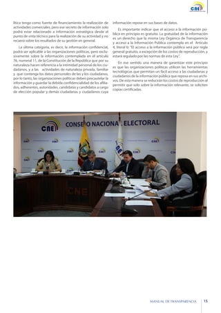 lítica tenga como fuente de financiamiento la realización de
actividades comerciales, pero ese secreto de información solo
podrá estar relacionado a información estratégica desde el
punto de vista técnico para la realización de su actividad y no
recaerá sobre los resultados de su gestión en general.
La última categoría, es decir, la información confidencial,
podrá ser aplicable a las organizaciones políticas, pero exclusivamente sobre la información contemplada en el artículo
76, numeral 11, de la Constitución de la República que por su
naturaleza hacen referencia a la intimidad personal de los ciudadanos, y a las actividades de naturaleza privada, familiar
y que contenga los datos personales de las y los ciudadanos,
por lo tanto, las organizaciones políticas deben precautelar la
información y guardar la debida confidencialidad de los afiliados, adherentes, autoridades, candidatas y candidatos a cargo
de elección popular y demás ciudadanas y ciudadanos cuya

información repose en sus bases de datos.
Es importante indicar que el acceso a la información pública en principio es gratuito. La gratuidad de la información
es un derecho que la misma Ley Orgánica de Transparencia
y acceso a la Información Pública contempla en el Artículo
4, literal b: “El acceso a la información pública será por regla
general gratuito, a excepción de los costos de reproducción, y
estará regulado por las normas de esta Ley”.
En ese sentido una manera de garantizar este principio
es que las organizaciones políticas utilicen las herramientas
tecnológicas que permitan un fácil acceso a las ciudadanas y
ciudadanos de la información pública que reposa en sus archivos. De esta manera se reducirán los costos de reproducción al
permitir que solo sobre la información relevante, se soliciten
copias certificadas.

MANUAL DE TRANSPARENCIA

15

 