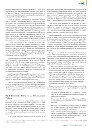 redundaría en una mayor gobernabilidad pues a pesar de la
existencia de una gran variedad de organizaciones políticas
en la práctica gracias a este instrumento se podría reducir el
fraccionamiento en los organismos colegiados de elección popular como la Asamblea Nacional.
El artículo 108 de la Constitución de la República dispone
que los partidos y movimientos políticos son organizaciones
no estatales, que constituyen expresiones de la pluralidad política del pueblo y sustentarán concepciones filosóficas, políticas, ideológicas, incluyentes y no discriminatorias; y, que su
organización, estructura y funcionamiento será democrático y
garantizarán la alternabilidad, rendición de cuentas y conformación paritaria entre mujeres y hombres en sus directivas; y
el artículo 325 de la Ley Orgánica Electoral y de Organizaciones
Política de la República del Ecuador, Código de la Democracia,
dispone que dos o más organizaciones políticas de cualquier
tipo pueden formar alianzas, conforme a sus normas internas.
Lo ético y coherente, en ese contexto, es visibilizar las
alianzas; de esta manera la ciudadanía puede evaluar que las
organizaciones que hagan uso de este instrumento tengan en
común concepciones filosóficas, programáticas e ideológicas.
En ese sentido difundir esa información no solo constituye un
derecho de la organización política en aplicación del artículo
330, numeral 4 de la Ley Orgánica Electoral y de Organizaciones Políticas, sino una obligación.
Otra manera de conseguir lo anterior pero con una duración y estabilidad mayor es a través de las fusiones. Éstas se
forman con la unión de dos o más partidos o movimientos políticos de manera permanente para participar en los procesos
electorales. Producto de la fusión se crea una nueva organización política, por lo que deberá observar lo previsto en la Ley y
los Reglamentos Internos del Consejo Nacional Electoral, con
excepción de las fichas de afiliación.
Las afiliadas y los afiliados de los partidos y movimientos
políticos fusionados pasarán a integrar el nuevo partido o movimiento político y los adherentes permanentes adquirirán la
calidad de afiliados de la nueva organización política.
El efecto inmediato de esta herramienta será reducir el número de partidos existentes, pero con efectos a largo plazo,
y por tanto en las elecciones pluripersonales los organismos
electos no estarán muy fraccionados lo cual permitirá alcanzar
acuerdos, y tomar decisiones.

democracia interna para el funcionamiento ordinario de las
organizaciones políticas busca romper una tradición de autoritarismo en el funcionamiento de los mismos en los cuales una persona o grupo reducido tomaba las decisiones que
afectaban a sus miembros. Estas actitudes se reflejaban posteriormente en el ejercicio de los cargos obtenidos por las candidatas y candidatos patrocinados por estas organizaciones.
Otra ventaja de la adopción de mecanismos de Democracia Interna es garantizar una sintonía entre las demandas
ciudadanas y los planes y programas que impulsen las organizaciones políticas y sus candidatas y candidatos. Con lo cual
van a conseguir una correcta intermediación entre las necesidades ciudadanas y el ejercicio del poder político.
De allí que existirán cierto tipo de decisiones que deberán
involucrar algún tipo de mecanismo de consulta a las bases
de las organizaciones políticas para que gocen de legitimidad.
Entre éstas tenemos la elección de las máximas autoridades y
candidatos de elección popular. Sin embargo, otro tipo de decisiones si bien no serán consultadas a las bases si se deberán
adoptar en uso del principio mayoritario entre los miembros
que conformen los órganos colegiados de las organizaciones
políticas.
Aunque en principio la democratización de las organizaciones políticas dispuesta por la Constitución pudiera involucrar el aspecto eminentemente procedimental, su alcance
transciende los mecanismos para adoptar una decisión válida
y, por tanto,incorporará otros elementos que forman parte de
la democracia. En este sentido la Corte Suprema de Justicia de
los Estados Unidos de México sostiene que:
La “democracia interna” en un partido supone la adopción
de los principios de este sistema político en el interior de la
organización. Desde una perspectiva pluralista eso significa la inclusión del criterio de competencia, adopción de
valores democráticos tales como la libertad de expresión y
la libertad de elección para sus miembros y, por tanto, utilizar mecanismos competitivos en el proceso de toma de
decisiones, la participación del afiliado en la formación de
la voluntad partidista y la existencia de canales que permitan el ejercicio efectivo del control político8.
En esa misma sentencia se establecen algunos estándares
para que la actuación de una organización política se pueda
considerar democrática:
•	

2.2.3. Democracia Interna
Políticas

de las

Garantías de igualdad entre las y los afiliados y protección de los derechos fundamentales en el ejercicio de
su libertad de opinión;

•	

Mecanismos de selección de candidatos y candidatas
a cargos de representación (internos o externos) competitivos;

•	

Participación de los afiliados en los órganos de gobierno, sin discriminación en la representación de los diversos grupos que integran la organización;

•	

Activa influencia de los diversos grupos en la discusión
y formación de las posiciones programáticas y elaboración de propuestas de la organización política y en las
decisiones comunes que éste tome;

Organizaciones

La Democracia Interna es un principio que nace a raíz de
la aprobación de la Constitución de la República del Ecuador
en el 2008. Esto marca una diferencia frente a lo que acontecía antes, ya que en la actualidad los espacios en los cuales
la mayoría puede decidir se han ampliado. Como no podía
ser de otra manera, el principio democrático debía incluirse
en aquellas instituciones fundamentales para la democracia
representativa.
En el caso ecuatoriano la introducción obligatoria de la

8: Corte Nacional de Justicia de los Estados Unidos de México, sentencia dictada en la acción de Inconstitucionalidad 61/2008 y sus acumuladas 62/2008, 63/2008,
64/2008 y 65/2008 de 8 de julio de 2008.

MANUAL DE TRANSPARENCIA

23

 
