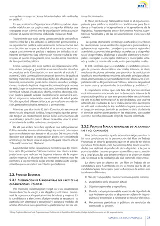 a un gobierno cuyas acciones deberían haber sido realizadas
en público9.
En ese sentido las Organizaciones Políticas podrían desarrollar módulos en sus páginas web para que los afiliados que
sean parte de un trámite ante la organización política puedan
conocer el avance del mismo, incluida la resolución final.
Todo trámite que surja como consecuencia de un conflicto
interno entre las y los afiliados o adherentes permanentes y
su organización política, necesariamente deberá concluir con
una decisión en la que se decidirá si se concede, rechaza o
acepta parcialmente el pedido o reclamo del afiliado/a o adherente permanente. Esta información no solo resulta de interés para el propio impugnante, sino para los otros miembros
de la organización política.
Como cualquier otro ente público las Organizaciones Políticas deben proteger y garantizar a sus miembros los derechos
reconocidos en la Constitución, en ese sentido el artículo 11,
numeral 2 de la Constitución reconoce el derecho a la igualdad
formal y material lo que implica que todos los afiliados/as o adherentes permanentes gozan de los mismos derechos y obligaciones, no siendo legítima ninguna discriminación por razones
de etnia, lugar de nacimiento, edad, sexo, identidad de género,
identidad cultural, estado civil, idioma, religión, ideología, filiación política, pasado judicial, condición socio-económica, condición migratoria, orientación sexual, estado de salud, portar
VIH, discapacidad, diferencia física; ni por cualquier otra distinción, personal o colectiva, temporal o permanente.
Mientras que el artículo 82 de la Constitución reconoce el
derecho a la seguridad jurídica, lo que implica que las personas tengan un conocimiento previo de las consecuencias de
su accionar y, por otro que en el caso de realizar un acto estén
al conciente de cuáles serán sus consecuencias.
De allí que ambos derechos significan que la Organización
Política resuelva asuntos similares bajo los mismos criterios en
que se resolvieron esos temas en el pasado. De lo contrario la
decisión que adopte la organización podría ser considerada
arbitraria y, por tanto sería un argumento para recurrir ante el
Tribunal Contencioso Electoral.
La publicidad de las resoluciones permitiría que los miembros de la Organización Política conozcan los criterios e interpretaciones que realicen los órganos internos de la organización respecto al alcance de su normativa interna; esto les
permitiría a los miembros, exigir ante las instancias de la organización que se respeten los criterios precedentes.

2.3. Proceso Electoral
2.3.1 Presentación de Candidaturas por parte de las
organizaciones políticas

Por mandato constitucional y legal las y los ecuatorianos
tienen derecho de elegir y ser elegidos y el Estado promoverá la representación paritaria entre hombres y mujeres. En
la candidatura a elecciones pluripersonales se respetará su
participación alternada y secuencial y adoptará medidas de
acción afirmativa para garantizar la participación de los sec-

tores discriminados.
El Pleno del Consejo Nacional Electoral es el órgano competente para calificar e inscribir las candidaturas para Presidente o Presidenta y Vicepresidenta o Vicepresidente de la
República. Representantes ante el Parlamento Andino. Asambleístas Nacionales y de las circunscripciones especiales del
exterior.
Las juntas electorales territoriales calificarán e inscribirán
las candidaturas para asambleístas regionales, gobernadoras y
gobernadores regionales: consejeras y consejeros regionales:
asambleístas provinciales: prefectas o prefectos y viceprefectas o viceprefectos, alcaldesas o alcaldes distritales y municipales; concejalas o concejales distritales y municipales urbanos y rurales; y, vocales de las de juntas parroquiales rurales.
El CNE verificará que las candidatas y candidatos provengan de procesos democráticos electorales internos, es decir,
mediante elecciones primarias que garanticen la participación
igualitaria entre hombres y mujeres aplicando principios de paridad, alternabilidad, secuencialidad entre las afiliadas/os o simpatizantes de las Organizaciones Políticas; así como la igualdad
en los recursos y oportunidades de candidatos y candidatas10.
Es importante indicar que esta fase del proceso electoral
está íntimamente relacionada con la democracia interna de la
organización política ya que este proceso debe ser publicitado
no solo en su fase de inscripción de precandidatos, sino una vez
obtenido los resultados. Es decir el dar a conocer los candidatos
no solo será un derecho de los candidatos/as para que alcancen
el cargo; sin embargo, también es un derecho de la ciudadanía
el conocer quiénes participarán en las elecciones, para poder
ejercer el derecho político de elegir de manera informada.

2.3.2. Planes de Trabajo plurianuales de las candidatas y los candidatos

Uno de los requisitos que la normativa exige para inscribir una candidatura es la presentación del Plan de Trabajo
Plurianual, es decir la propuesta que en el caso de ser electo
ejecutará. Por lo tanto, este documento debe tener las actividades que realizará dependiendo de la dignidad a la que se
postula y debe contener propuestas medibles a corto, mediano y largo plazo, las que deben ser claras y se deberían ajustar
a la necesidad de la población a la que pretende representar.
La oferta que se plasma en un Plan de Trabajo de un
candidato/a para Asambleísta no es la misma que la de un
candidato/a para Concejal/a, pues las funciones de ambos son
totalmente diferentes.
El Plan de Trabajo debe contener como requisito mínimo:
1.	 Diagnóstico de la situación actual;
2.	 Objetivos generales y específicos;
3.	 	 lan de trabajo plurianual de acuerdo a la dignidad a la
P
que hubieren optado, en el que se establecerán las propuestas y estrategias a ejecutarse de resultar electos; y,
4.	 	 ecanismos periódicos y públicos de rendición de
M
cuentas de su gestión.

10: Ley Orgánica Electoral y de Organizaciones Políticas de la República del Ecuador, Codigo de la Democracia, art. 94, segundo inciso

MANUAL DE TRANSPARENCIA

27

 