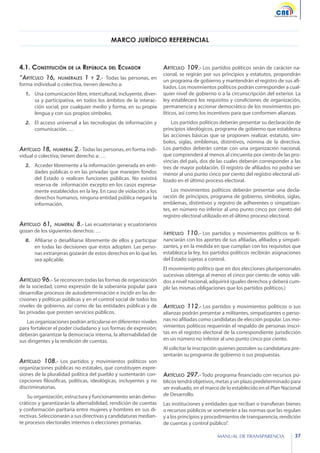 MARCO JURÍDICO REFERENCIAL

4.1. Constitución de la República del Ecuador
“Artículo 16,

numerales

1

y

2.- Todas las personas, en

forma individual o colectiva, tienen derecho a:

1.	 Una comunicación libre, intercultural, incluyente, diversa y participativa, en todos los ámbitos de la interacción social, por cualquier medio y forma, en su propia
lengua y con sus propios símbolos.
2.	 El acceso universal a las tecnologías de información y
comunicación. …

Artículo 18, numeral 2.- Todas las personas, en forma individual o colectiva, tienen derecho a: …

2.	 Acceder libremente a la información generada en entidades públicas o en las privadas que manejen fondos
del Estado o realicen funciones públicas. No existirá
reserva de información excepto en los casos expresamente establecidos en la ley. En caso de violación a los
derechos humanos, ninguna entidad pública negará la
información.
numeral 8.- Las ecuatorianas y ecuatorianos
gozan de los siguientes derechos: …

Artículo 109.- Los partidos políticos serán de carácter na-

cional, se regirán por sus principios y estatutos, propondrán
un programa de gobierno y mantendrán el registro de sus afiliados. Los movimientos políticos podrán corresponder a cualquier nivel de gobierno o a la circunscripción del exterior. La
ley establecerá los requisitos y condiciones de organización,
permanencia y accionar democrático de los movimientos políticos, así como los incentivos para que conformen alianzas.
Los partidos políticos deberán presentar su declaración de
principios ideológicos, programa de gobierno que establezca
las acciones básicas que se proponen realizar, estatuto, símbolos, siglas, emblemas, distintivos, nómina de la directiva.
Los partidos deberán contar con una organización nacional,
que comprenderá al menos al cincuenta por ciento de las provincias del país, dos de las cuales deberán corresponder a las
tres de mayor población. El registro de afiliados no podrá ser
menor al uno punto cinco por ciento del registro electoral utilizado en el último proceso electoral.
Los movimientos políticos deberán presentar una declaración de principios, programa de gobierno, símbolos, siglas,
emblemas, distintivos y registro de adherentes o simpatizantes, en número no inferior al uno punto cinco por ciento del
registro electoral utilizado en el último proceso electoral.

Artículo 61,

8.	 Afiliarse o desafiliarse libremente de ellos y participar
en todas las decisiones que éstos adopten. Las personas extranjeras gozarán de estos derechos en lo que les
sea aplicable.

Artículo 96.- Se reconocen todas las formas de organización

de la sociedad, como expresión de la soberanía popular para
desarrollar procesos de autodeterminación e incidir en las decisiones y políticas públicas y en el control social de todos los
niveles de gobierno, así como de las entidades públicas y de
las privadas que presten servicios públicos.
Las organizaciones podrán articularse en diferentes niveles
para fortalecer el poder ciudadano y sus formas de expresión;
deberán garantizar la democracia interna, la alternabilidad de
sus dirigentes y la rendición de cuentas.

Artículo 108.- Los partidos y movimientos políticos son
organizaciones públicas no estatales, que constituyen expresiones de la pluralidad política del pueblo y sustentarán concepciones filosóficas, políticas, ideológicas, incluyentes y no
discriminatorias.

Su organización, estructura y funcionamiento serán democráticos y garantizarán la alternabilidad, rendición de cuentas
y conformación paritaria entre mujeres y hombres en sus directivas. Seleccionarán a sus directivas y candidaturas mediante procesos electorales internos o elecciones primarias.

Artículo 110.- Los partidos y movimientos políticos se financiarán con los aportes de sus afiliadas, afiliados y simpatizantes, y en la medida en que cumplan con los requisitos que
establezca la ley, los partidos políticos recibirán asignaciones
del Estado sujetas a control.
El movimiento político que en dos elecciones pluripersonales
sucesivas obtenga al menos el cinco por ciento de votos válidos a nivel nacional, adquirirá iguales derechos y deberá cumplir las mismas obligaciones que los partidos políticos.)

Artículo 112.- Los partidos y movimientos políticos o sus

alianzas podrán presentar a militantes, simpatizantes o personas no afiliadas como candidatas de elección popular. Los movimientos políticos requerirán el respaldo de personas inscritas en el registro electoral de la correspondiente jurisdicción
en un número no inferior al uno punto cinco por ciento.
Al solicitar la inscripción quienes postulen su candidatura presentarán su programa de gobierno o sus propuestas.

Artículo 297.- Todo programa financiado con recursos pú-

blicos tendrá objetivos, metas y un plazo predeterminado para
ser evaluado, en el marco de lo establecido en el Plan Nacional
de Desarrollo.
Las instituciones y entidades que reciban o transfieran bienes
o recursos públicos se someterán a las normas que las regulan
y a los principios y procedimientos de transparencia, rendición
de cuentas y control público”.
MANUAL DE TRANSPARENCIA

37

 